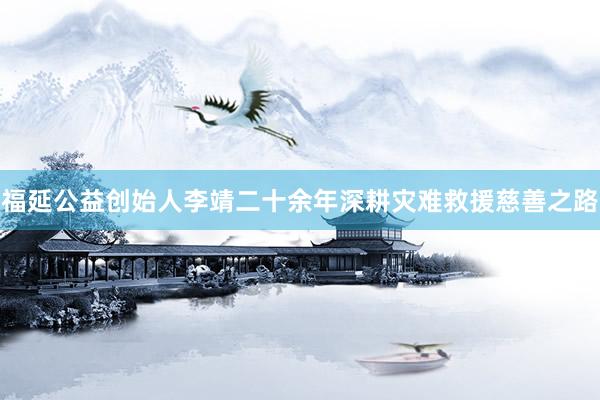 福延公益创始人李靖二十余年深耕灾难救援慈善之路