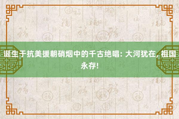 诞生于抗美援朝硝烟中的千古绝唱: 大河犹在, 祖国永存!