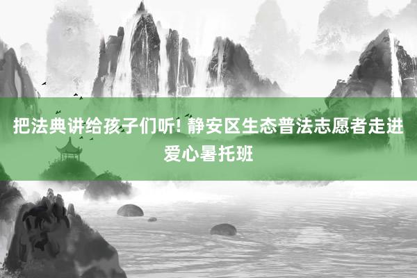 把法典讲给孩子们听! 静安区生态普法志愿者走进爱心暑托班