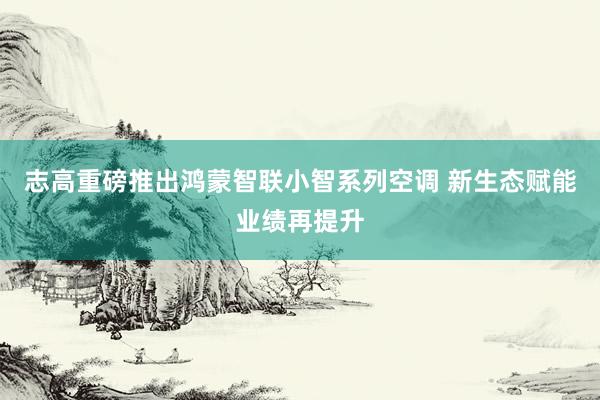 志高重磅推出鸿蒙智联小智系列空调 新生态赋能业绩再提升