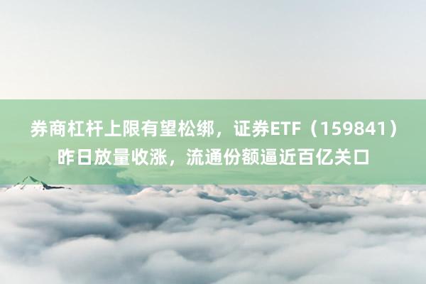 券商杠杆上限有望松绑,证券ETF(159841)昨日放量收涨,流通份额逼近百亿关口