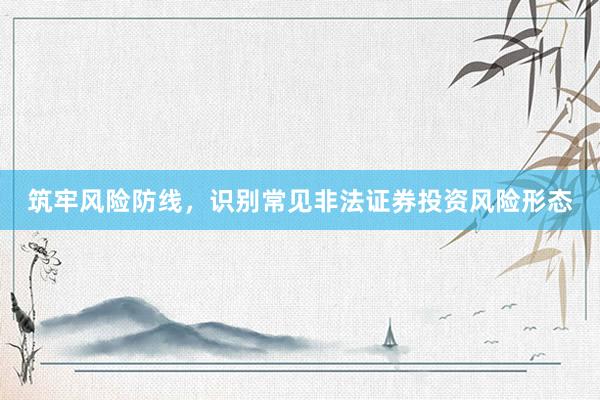 筑牢风险防线，识别常见非法证券投资风险形态