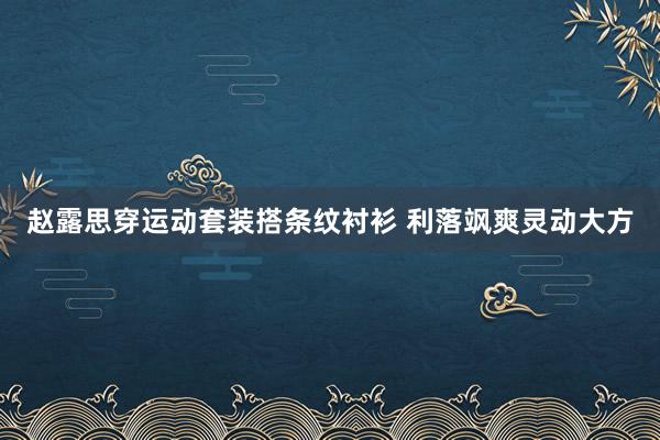 赵露思穿运动套装搭条纹衬衫 利落飒爽灵动大方
