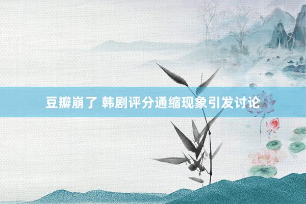 豆瓣崩了 韩剧评分通缩现象引发讨论