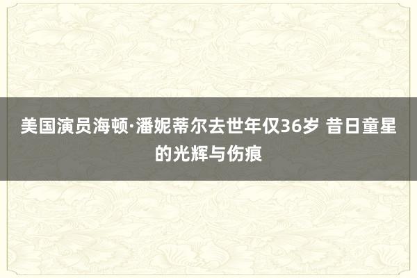 美国演员海顿·潘妮蒂尔去世年仅36岁 昔日童星的光辉与伤痕