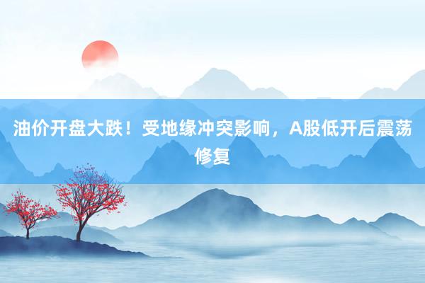 油价开盘大跌！受地缘冲突影响，A股低开后震荡修复