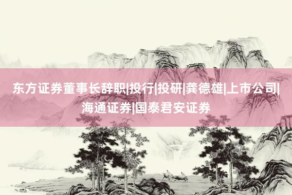 东方证券董事长辞职|投行|投研|龚德雄|上市公司|海通证券|国泰君安证券