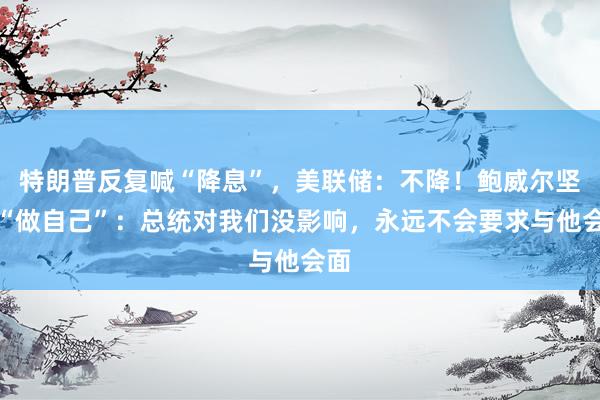 特朗普反复喊“降息”，美联储：不降！鲍威尔坚持“做自己”：总统对我们没影响，永远不会要求与他会面