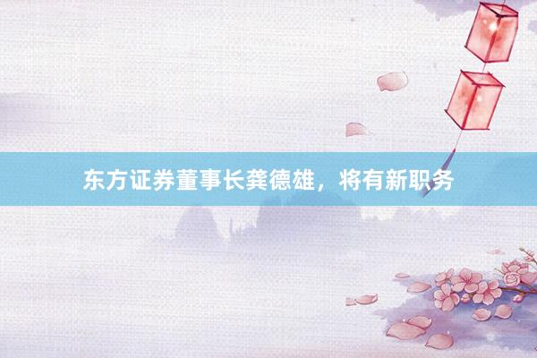 东方证券董事长龚德雄，将有新职务