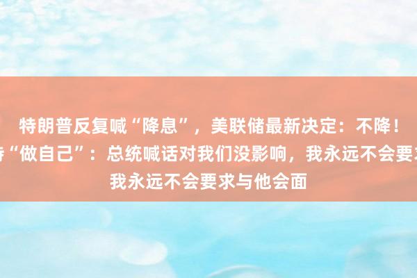 特朗普反复喊“降息”，美联储最新决定：不降！鲍威尔坚持“做自己”：总统喊话对我们没影响，我永远不会要求与他会面