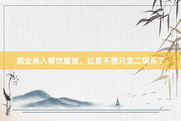 酒企杀入餐饮腹地，红星不想只卖二锅头了