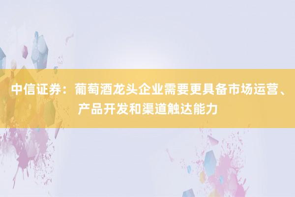 中信证券：葡萄酒龙头企业需要更具备市场运营、产品开发和渠道触达能力