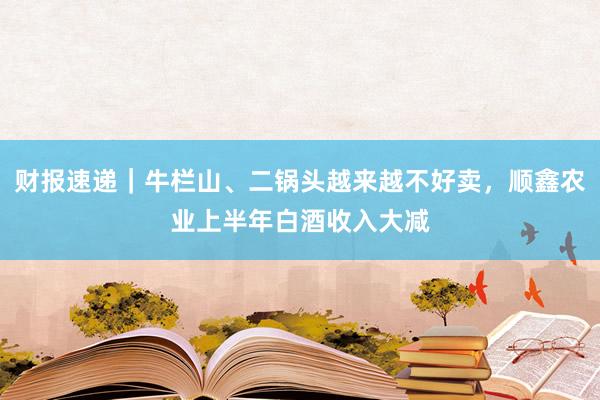 财报速递｜牛栏山、二锅头越来越不好卖，顺鑫农业上半年白酒收入大减
