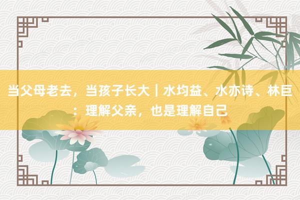 当父母老去，当孩子长大｜水均益、水亦诗、林巨：理解父亲，也是理解自己