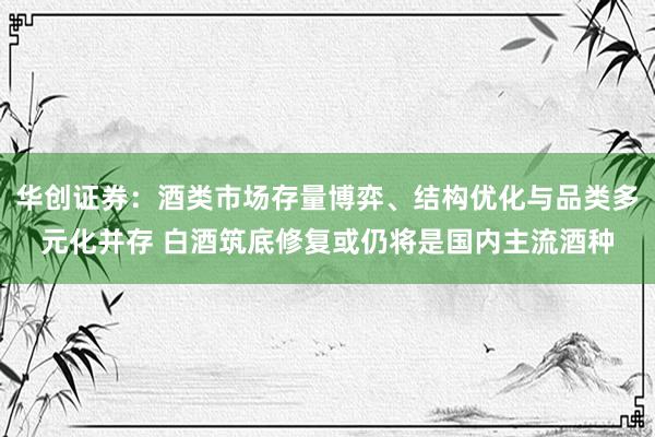 华创证券：酒类市场存量博弈、结构优化与品类多元化并存 白酒筑底修复或仍将是国内主流酒种