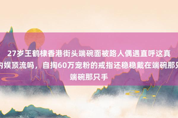 27岁王鹤棣香港街头端碗面被路人偶遇直呼这真是内娱顶流吗,自掏60万宠粉的戒指还稳稳戴在端碗那只手