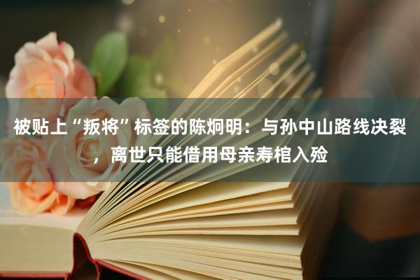 被贴上“叛将”标签的陈炯明：与孙中山路线决裂，离世只能借用母亲寿棺入殓