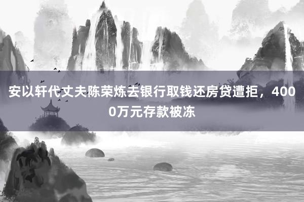 安以轩代丈夫陈荣炼去银行取钱还房贷遭拒，4000万元存款被冻