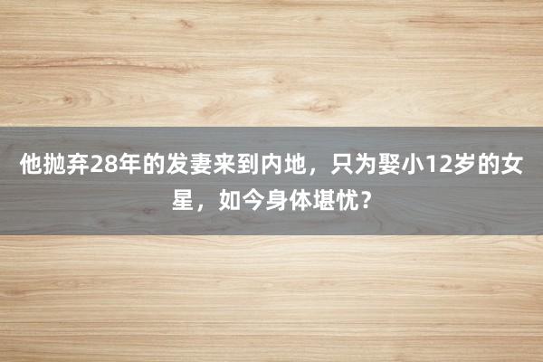 他抛弃28年的发妻来到内地，只为娶小12岁的女星，如今身体堪忧？