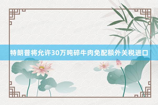 特朗普将允许30万吨碎牛肉免配额外关税进口