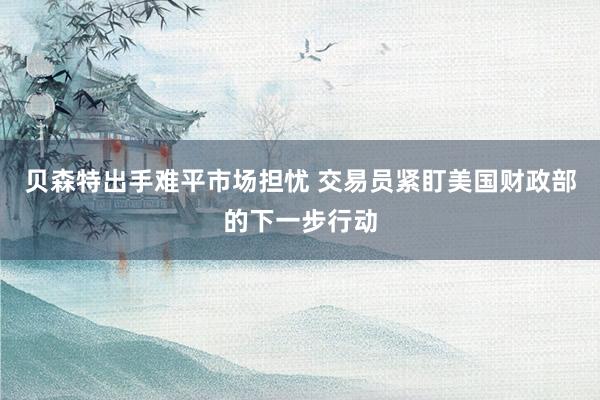 贝森特出手难平市场担忧 交易员紧盯美国财政部的下一步行动