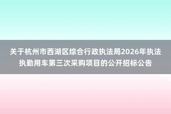 关于杭州市西湖区综合行政执法局2026年执法执勤用车第三次采购项目的公开招标公告