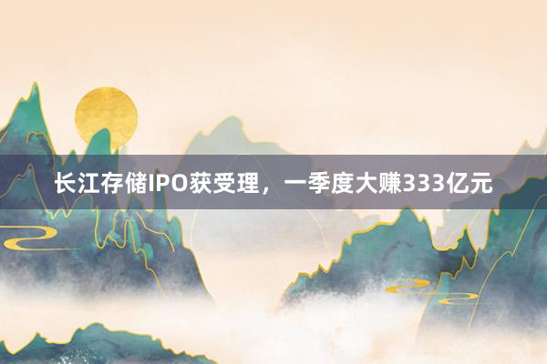 长江存储IPO获受理，一季度大赚333亿元