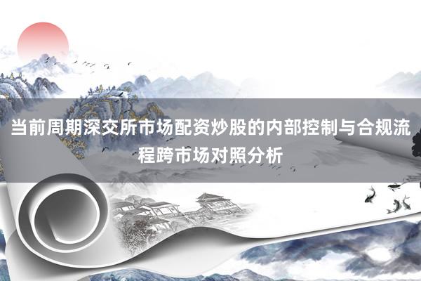 当前周期深交所市场配资炒股的内部控制与合规流程跨市场对照分析