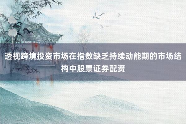透视跨境投资市场在指数缺乏持续动能期的市场结构中股票证券配资