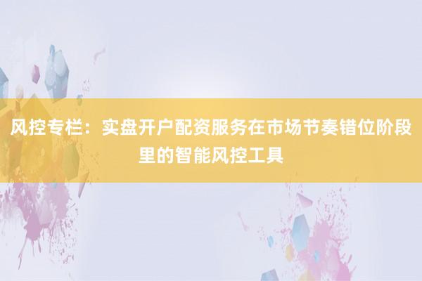 风控专栏：实盘开户配资服务在市场节奏错位阶段里的智能风控工具