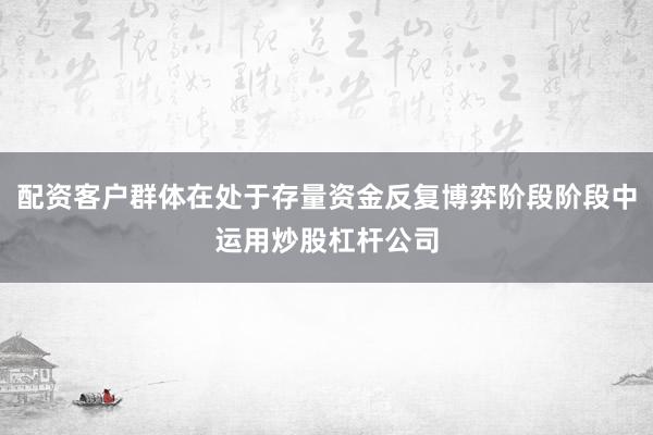 配资客户群体在处于存量资金反复博弈阶段阶段中运用炒股杠杆公司