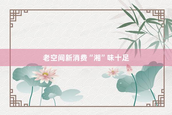 老空间新消费“湘”味十足
