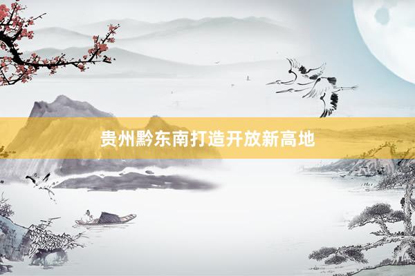 贵州黔东南打造开放新高地