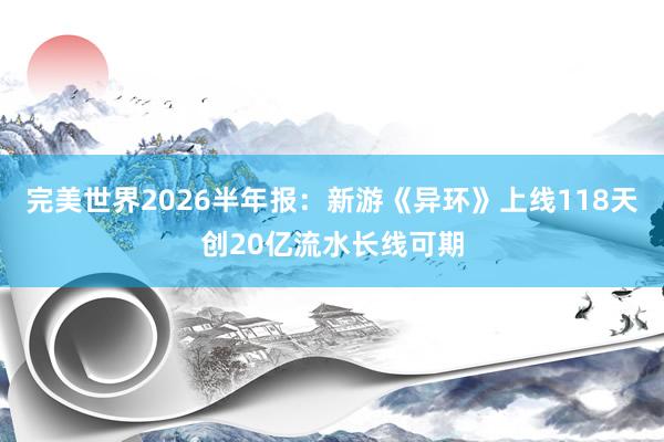 完美世界2026半年报：新游《异环》上线118天创20亿流水长线可期