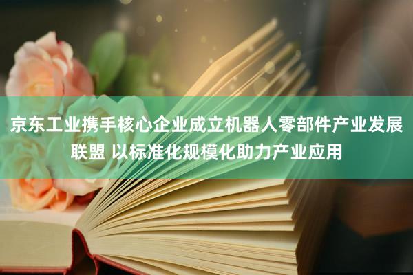 京东工业携手核心企业成立机器人零部件产业发展联盟 以标准化规模化助力产业应用