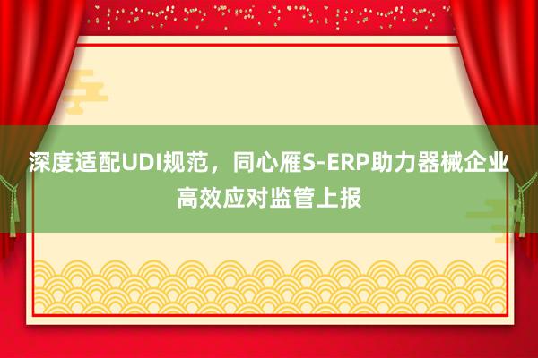 深度适配UDI规范，同心雁S-ERP助力器械企业高效应对监管上报