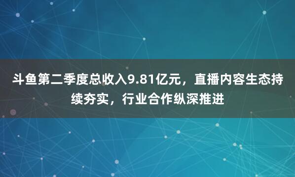 斗鱼第二季度总收入9.81亿元，直播内容生态持续夯实，行业合作纵深推进