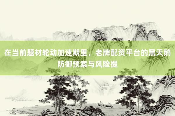 在当前题材轮动加速期里，老牌配资平台的黑天鹅防御预案与风险提
