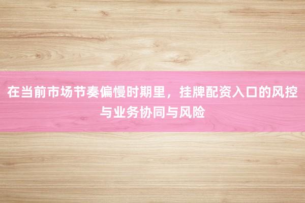 在当前市场节奏偏慢时期里，挂牌配资入口的风控与业务协同与风险