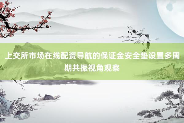上交所市场在线配资导航的保证金安全垫设置多周期共振视角观察