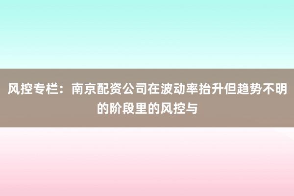 风控专栏：南京配资公司在波动率抬升但趋势不明的阶段里的风控与