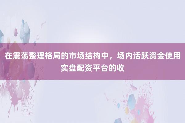 在震荡整理格局的市场结构中，场内活跃资金使用实盘配资平台的收