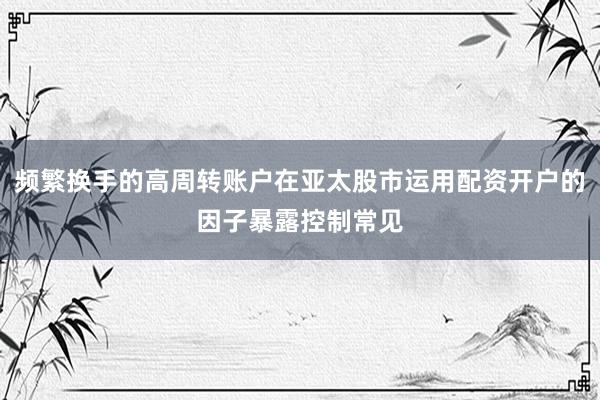 频繁换手的高周转账户在亚太股市运用配资开户的因子暴露控制常见