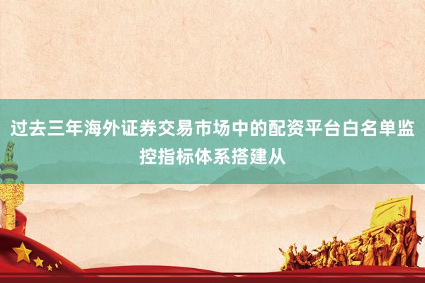 过去三年海外证券交易市场中的配资平台白名单监控指标体系搭建从