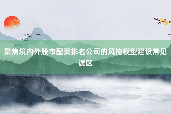 聚焦境内外股市配资排名公司的风控模型建设常见误区
