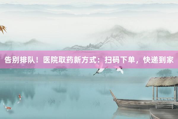 告别排队！医院取药新方式：扫码下单，快递到家