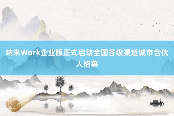 纳米Work企业版正式启动全国各级渠道城市合伙人招募