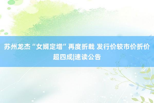 苏州龙杰“女婿定增”再度折戟 发行价较市价折价超四成|速读公告