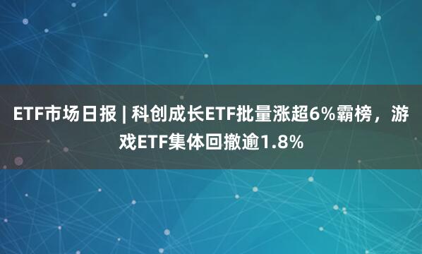 ETF市场日报 | 科创成长ETF批量涨超6%霸榜，游戏ETF集体回撤逾1.8%