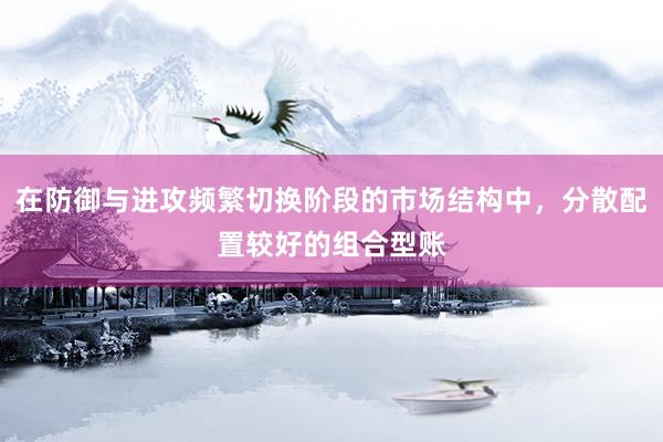 在防御与进攻频繁切换阶段的市场结构中，分散配置较好的组合型账